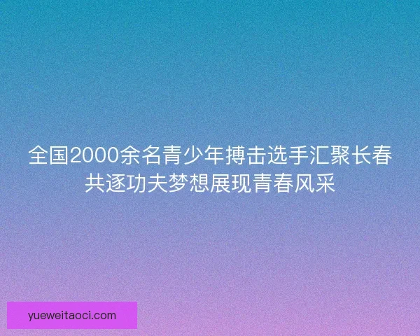 全国2000余名青少年搏击选手汇聚长春共逐功夫梦想展现青春风采