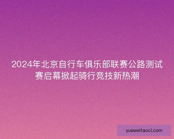 2024年北京自行车俱乐部联赛公路测试赛启幕掀起骑行竞技新热潮 2024年北京自行车俱乐部联赛公路测试赛启幕掀起骑行竞技新热潮