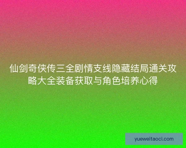仙剑奇侠传三全剧情支线隐藏结局通关攻略大全装备获取与角色培养心得