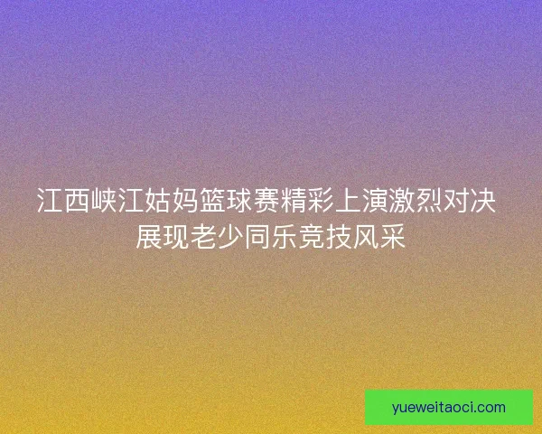 江西峡江姑妈篮球赛精彩上演激烈对决 展现老少同乐竞技风采