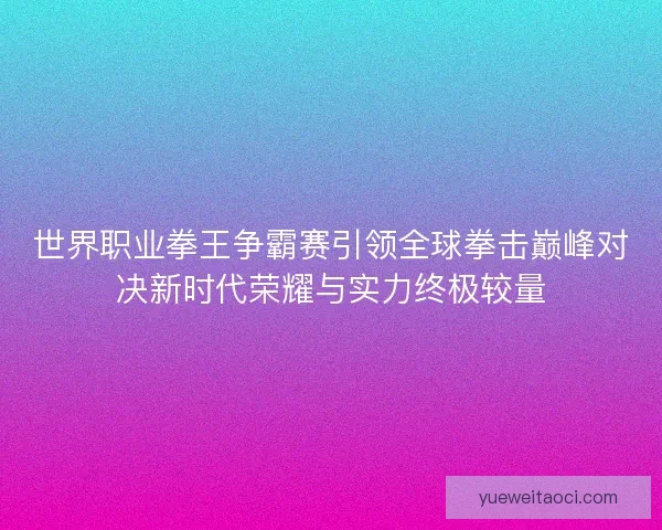 世界职业拳王争霸赛引领全球拳击巅峰对决新时代荣耀与实力终极较量