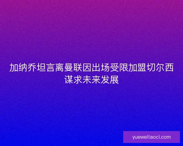 加纳乔坦言离曼联因出场受限加盟切尔西谋求未来发展