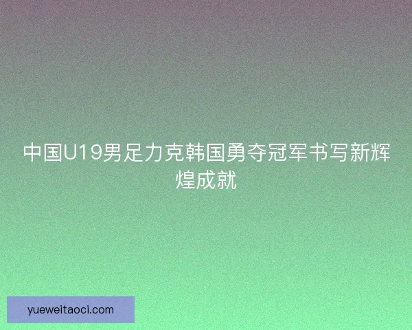 中国U19男足力克韩国勇夺冠军书写新辉煌成就