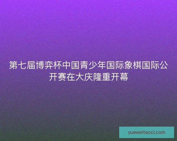 第七届博弈杯中国青少年国际象棋国际公开赛在大庆隆重开幕
