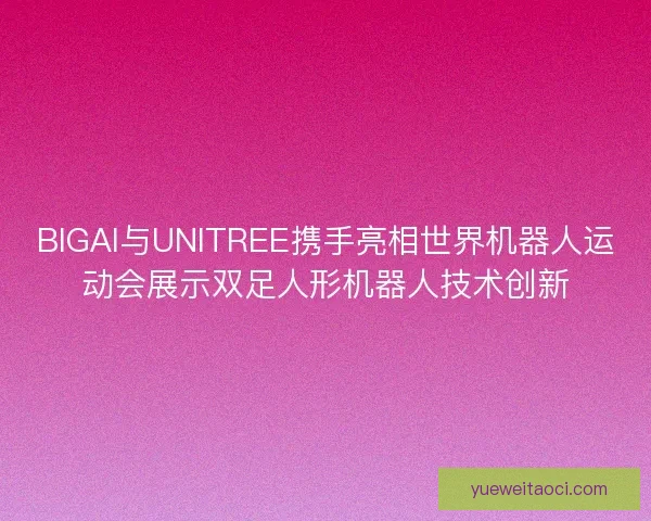 BIGAI与UNITREE携手亮相世界机器人运动会展示双足人形机器人技术创新