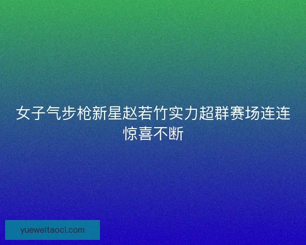 女子气步枪新星赵若竹实力超群赛场连连惊喜不断
