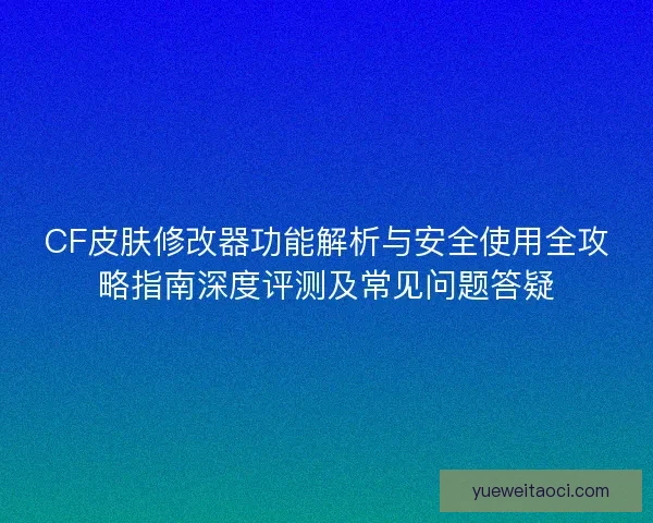 CF皮肤修改器功能解析与安全使用全攻略指南深度评测及常见问题答疑