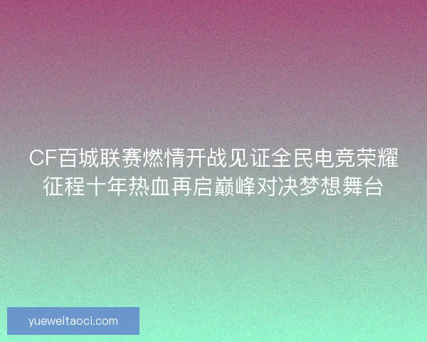 CF百城联赛燃情开战见证全民电竞荣耀征程十年热血再启巅峰对决梦想舞台